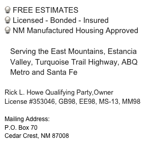 FREE ESTIMATES
 Licensed - Bonded - Insured
 NM Manufactured Housing Approved

Serving the East Mountains, Estancia Valley, Turquoise Trail Highway, ABQ Metro and Santa Fe

Rick L. Howe Qualifying Party,Owner
License #353046, GB98, EE98, MS-13, MM98

Mailing Address:
P.O. Box 70
Cedar Crest, NM 87008